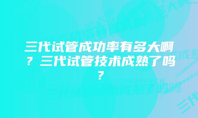 三代试管成功率有多大啊？三代试管技术成熟了吗？