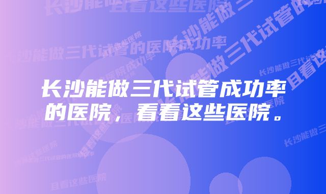 长沙能做三代试管成功率的医院，看看这些医院。