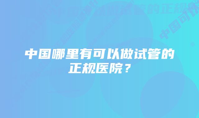 中国哪里有可以做试管的正规医院？