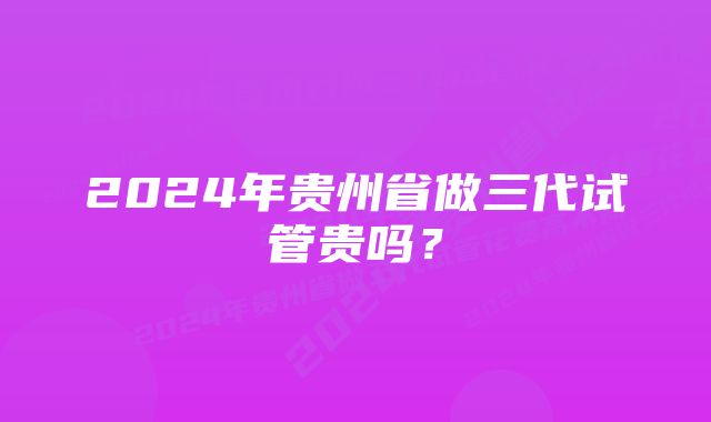 2024年贵州省做三代试管贵吗？