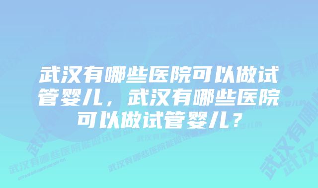 武汉有哪些医院可以做试管婴儿，武汉有哪些医院可以做试管婴儿？