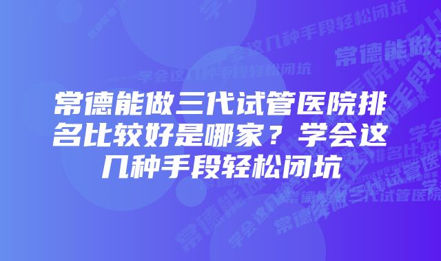 常德能做三代试管医院排名比较好是哪家？学会这几种手段轻松闭坑