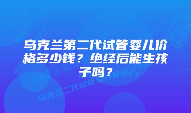 乌克兰第二代试管婴儿价格多少钱？绝经后能生孩子吗？