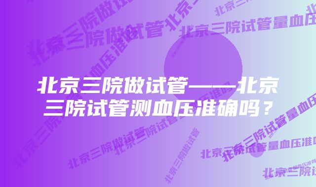 北京三院做试管——北京三院试管测血压准确吗？