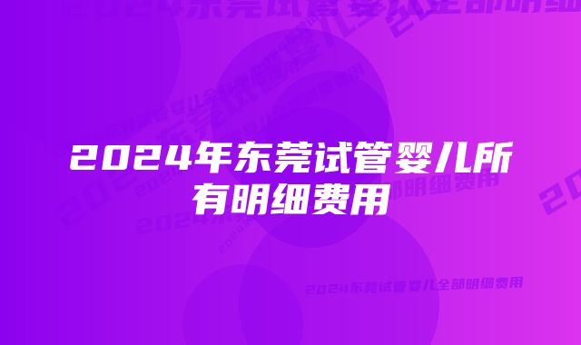 2024年东莞试管婴儿所有明细费用