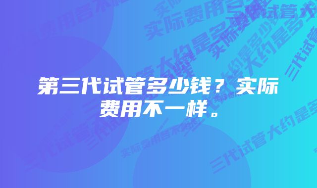 第三代试管多少钱？实际费用不一样。