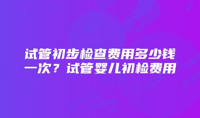 试管初步检查费用多少钱一次？试管婴儿初检费用