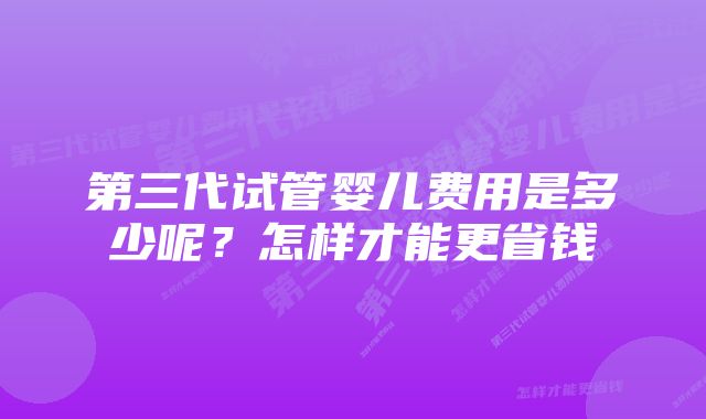 第三代试管婴儿费用是多少呢？怎样才能更省钱