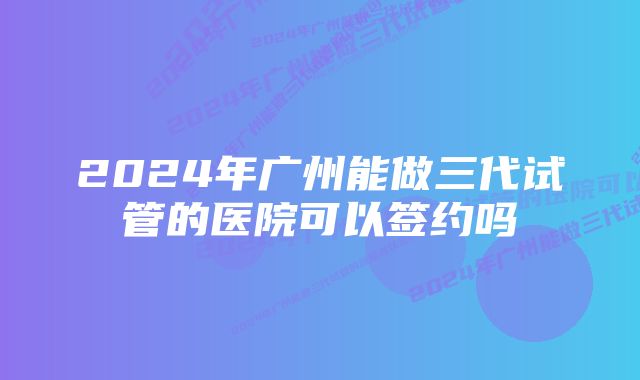 2024年广州能做三代试管的医院可以签约吗