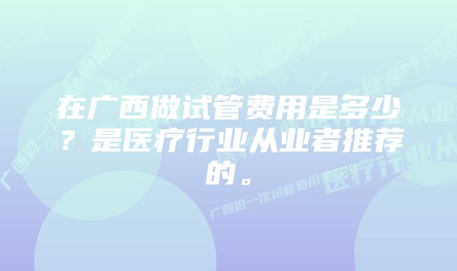 在广西做试管费用是多少？是医疗行业从业者推荐的。