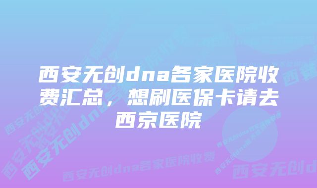 西安无创dna各家医院收费汇总，想刷医保卡请去西京医院