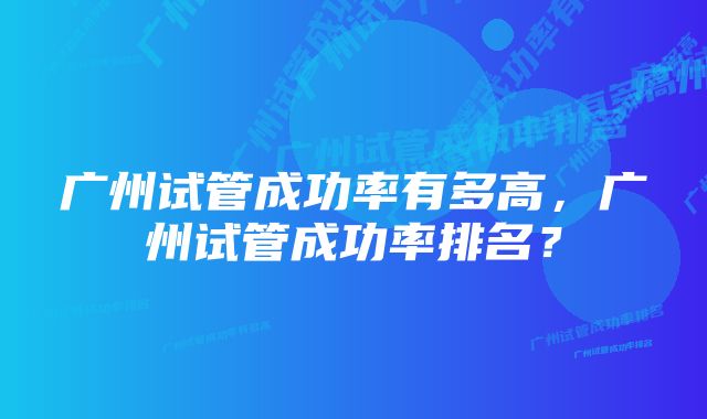 广州试管成功率有多高，广州试管成功率排名？