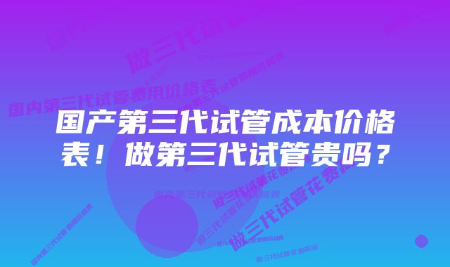 国产第三代试管成本价格表！做第三代试管贵吗？