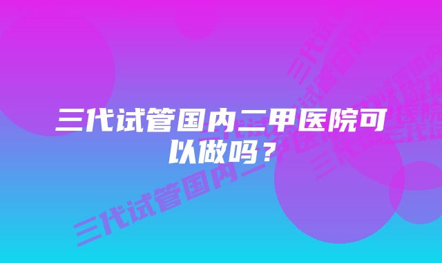 三代试管国内二甲医院可以做吗？