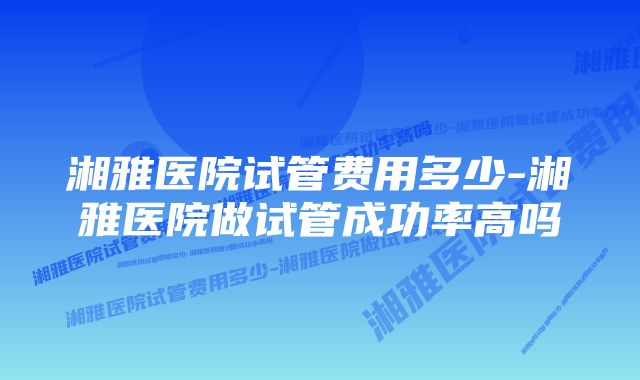 湘雅医院试管费用多少-湘雅医院做试管成功率高吗