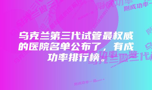 乌克兰第三代试管最权威的医院名单公布了，有成功率排行榜。