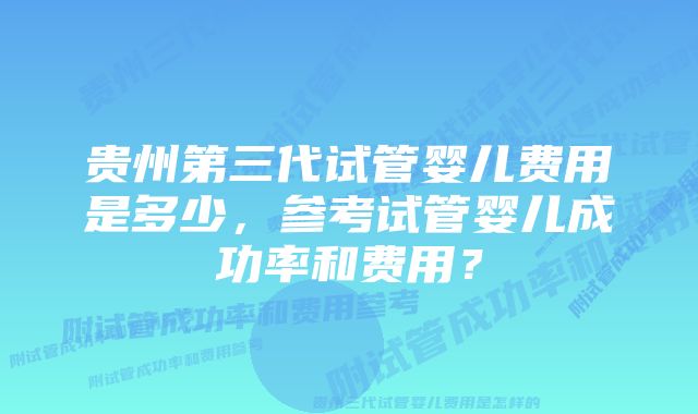 贵州第三代试管婴儿费用是多少，参考试管婴儿成功率和费用？