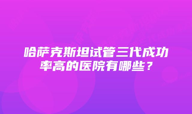 哈萨克斯坦试管三代成功率高的医院有哪些？