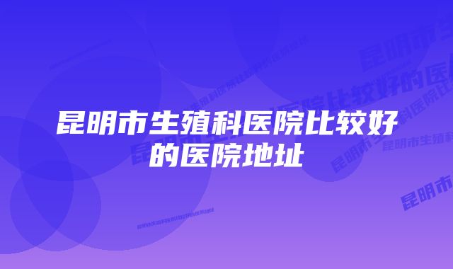 昆明市生殖科医院比较好的医院地址