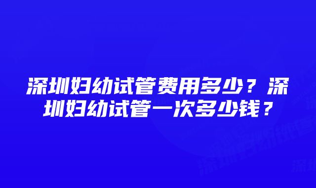 深圳妇幼试管费用多少？深圳妇幼试管一次多少钱？