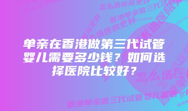 单亲在香港做第三代试管婴儿需要多少钱？如何选择医院比较好？