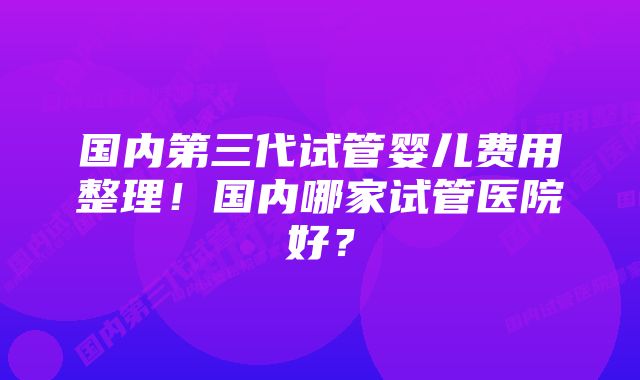 国内第三代试管婴儿费用整理！国内哪家试管医院好？