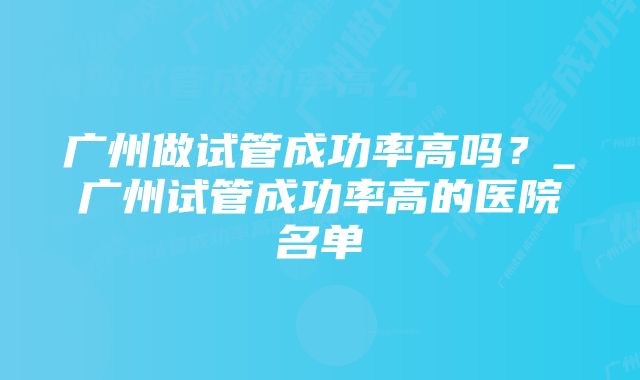 广州做试管成功率高吗？_广州试管成功率高的医院名单