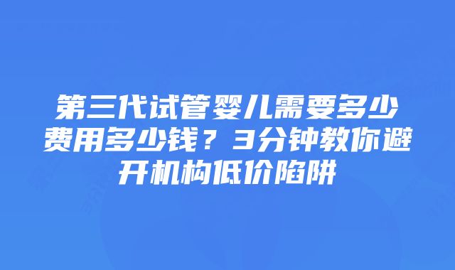 第三代试管婴儿需要多少费用多少钱？3分钟教你避开机构低价陷阱