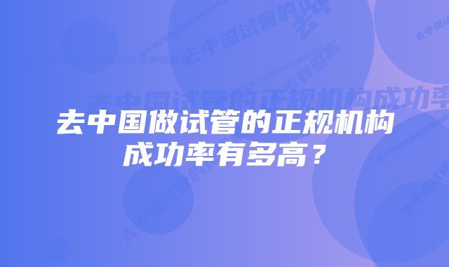 去中国做试管的正规机构成功率有多高？