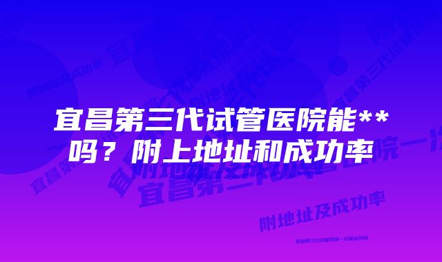 宜昌第三代试管医院能**吗？附上地址和成功率