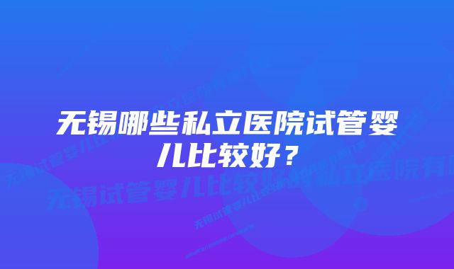 无锡哪些私立医院试管婴儿比较好？