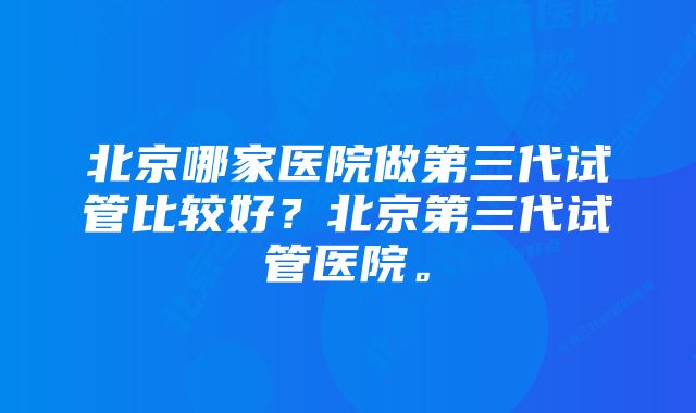 北京哪家医院做第三代试管比较好？北京第三代试管医院。