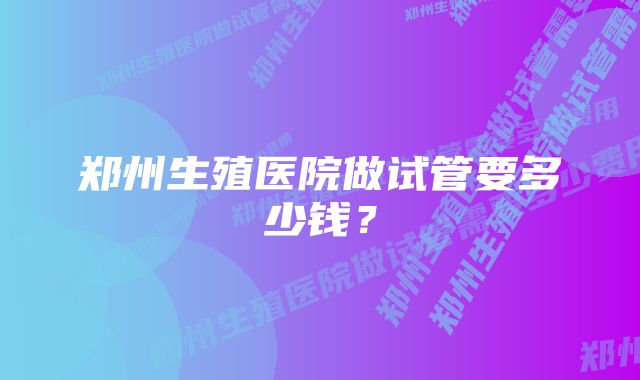 郑州生殖医院做试管要多少钱？