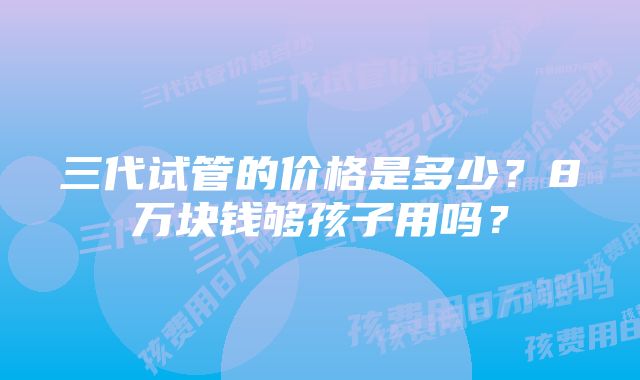 三代试管的价格是多少？8万块钱够孩子用吗？