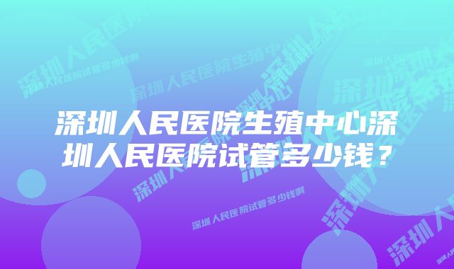 深圳人民医院生殖中心深圳人民医院试管多少钱？