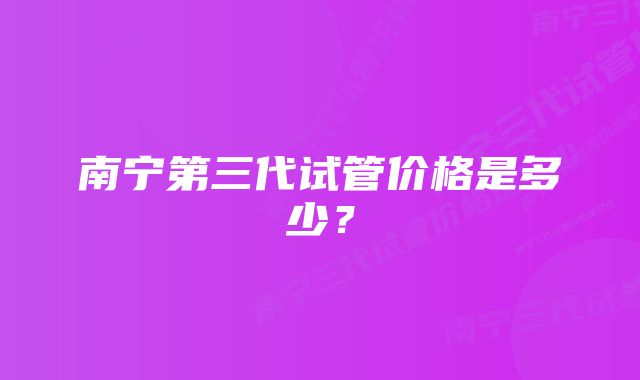 南宁第三代试管价格是多少？