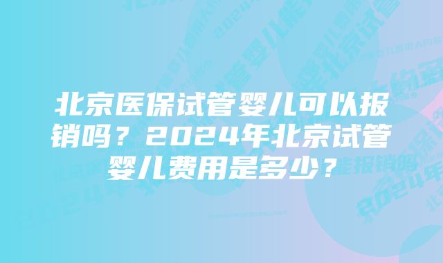 北京医保试管婴儿可以报销吗？2024年北京试管婴儿费用是多少？