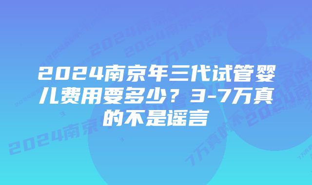 2024南京年三代试管婴儿费用要多少？3-7万真的不是谣言