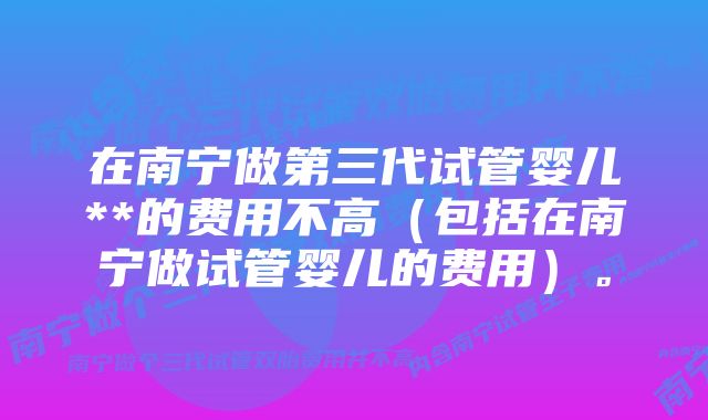 在南宁做第三代试管婴儿**的费用不高（包括在南宁做试管婴儿的费用）。