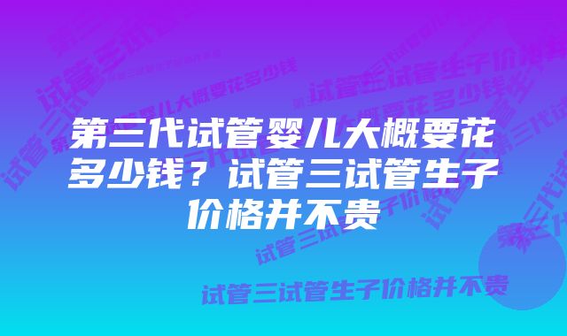 第三代试管婴儿大概要花多少钱？试管三试管生子价格并不贵