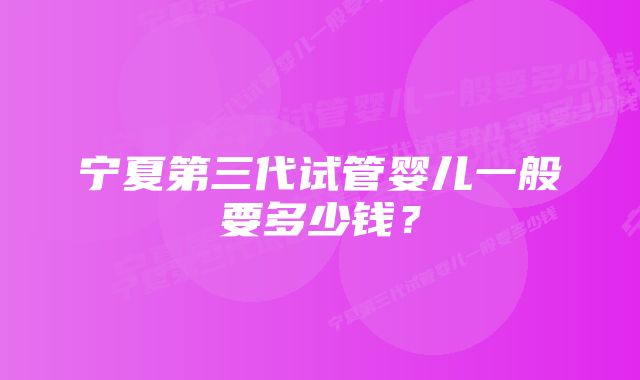 宁夏第三代试管婴儿一般要多少钱？