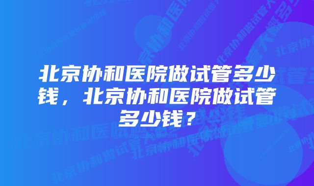 北京协和医院做试管多少钱，北京协和医院做试管多少钱？