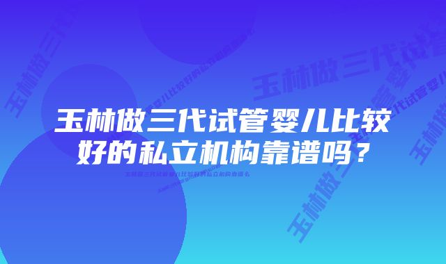 玉林做三代试管婴儿比较好的私立机构靠谱吗？