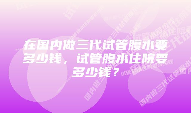 在国内做三代试管腹水要多少钱，试管腹水住院要多少钱？