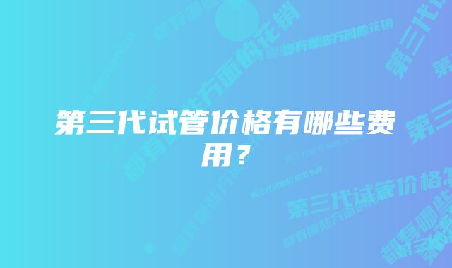 第三代试管价格有哪些费用？