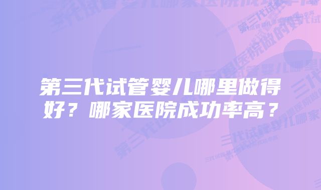 第三代试管婴儿哪里做得好？哪家医院成功率高？