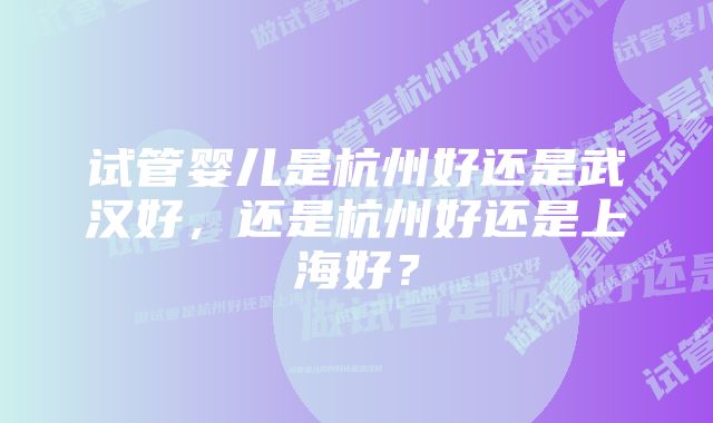 试管婴儿是杭州好还是武汉好，还是杭州好还是上海好？