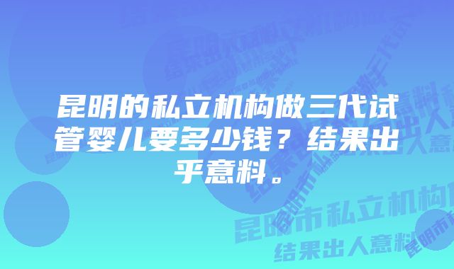 昆明的私立机构做三代试管婴儿要多少钱？结果出乎意料。