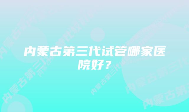 内蒙古第三代试管哪家医院好？