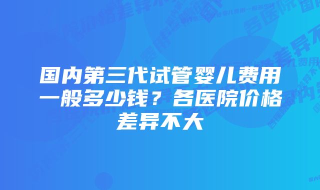 国内第三代试管婴儿费用一般多少钱？各医院价格差异不大